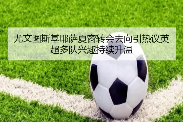 尤文图斯基耶萨夏窗转会去向引热议英超多队兴趣持续升温