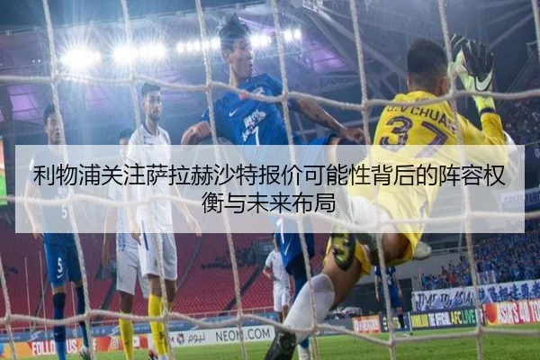 利物浦关注萨拉赫沙特报价可能性背后的阵容权衡与未来布局