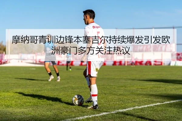 摩纳哥青训边锋本塞吉尔持续爆发引发欧洲豪门多方关注热议
